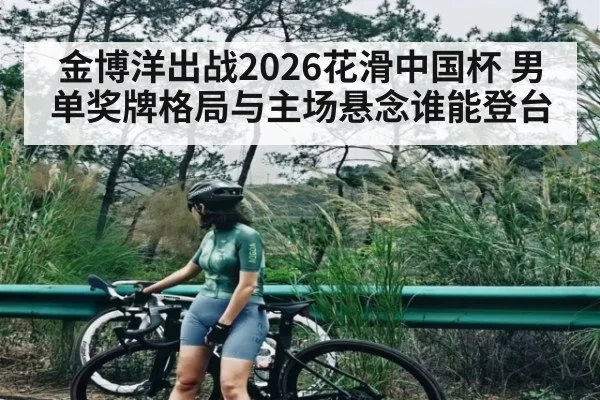 金博洋出战2026花滑中国杯 男单奖牌格局与主场悬念谁能登台
