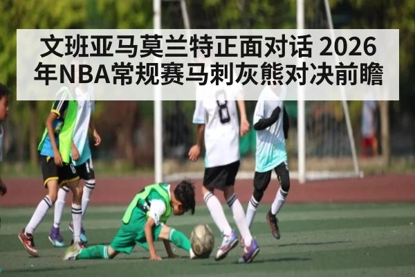 文班亚马莫兰特正面对话 2026年NBA常规赛马刺灰熊对决前瞻（kaiyun）